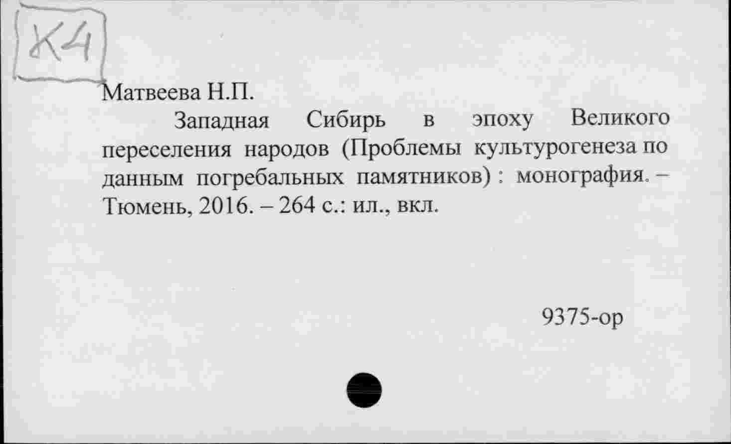 ﻿к?)
---- - ,
Матвеева Н.П.
Западная Сибирь в эпоху Великого переселения народов (Проблемы культурогенеза по данным погребальных памятников) : монография. -Тюмень, 2016. - 264 с.: ил., вкл.
9375-ор